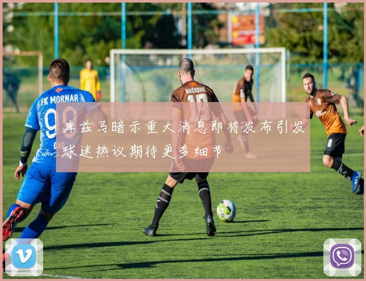 库兹马暗示重大消息即将发布引发球迷热议期待更多细节