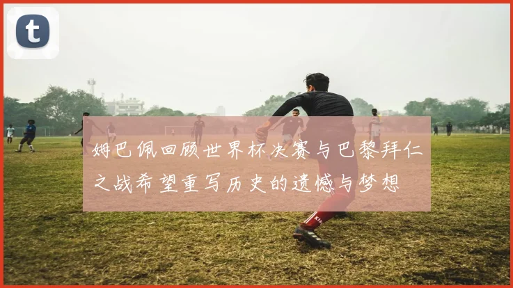 姆巴佩回顾世界杯决赛与巴黎拜仁之战希望重写历史的遗憾与梦想