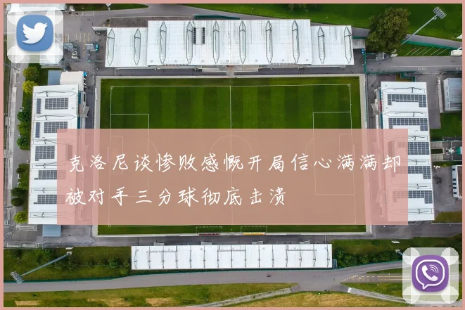 克洛尼谈惨败感慨开局信心满满却被对手三分球彻底击溃