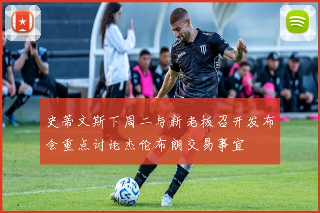 史蒂文斯下周二与新老板召开发布会重点讨论杰伦布朗交易事宜