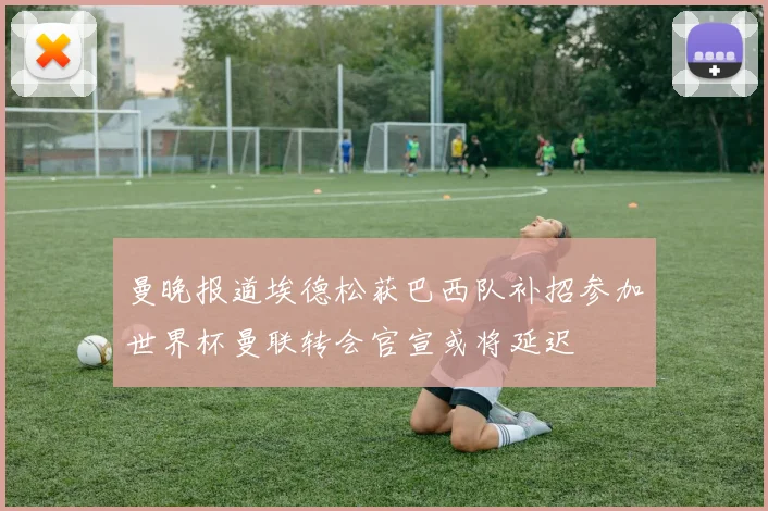 曼晚报道埃德松获巴西队补招参加世界杯曼联转会官宣或将延迟