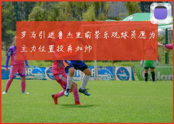 罗马引进鲁杰里前景乐观球员愿为主力位置投奔加帅