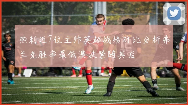 热刺近7位主帅英超战绩对比分析弗兰克胜率最低澳波紧随其后