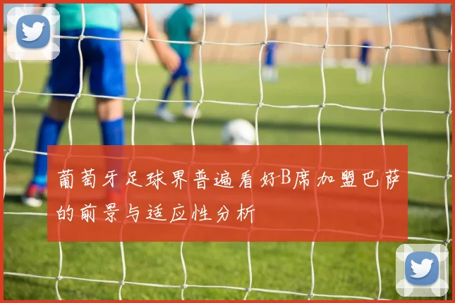 葡萄牙足球界普遍看好B席加盟巴萨的前景与适应性分析