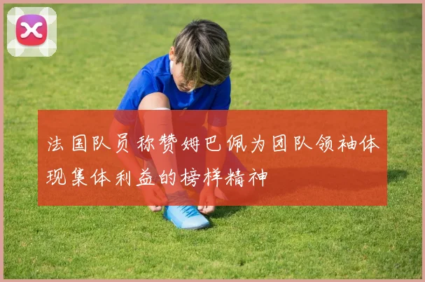 法国队员称赞姆巴佩为团队领袖体现集体利益的榜样精神