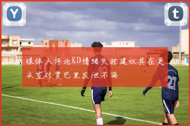 媒体人评论KD情绪失控建议其在更衣室对贾巴里发泄不满