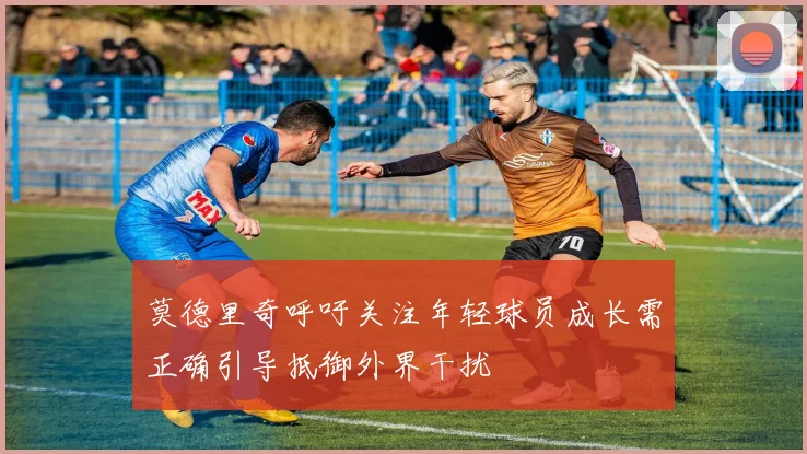 莫德里奇呼吁关注年轻球员成长需正确引导抵御外界干扰