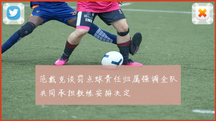 范戴克谈罚点球责任归属强调全队共同承担教练安排决定