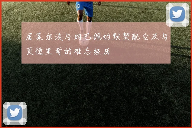 居莱尔谈与姆巴佩的默契配合及与莫德里奇的难忘经历