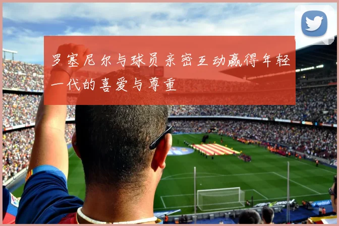 罗塞尼尔与球员亲密互动赢得年轻一代的喜爱与尊重