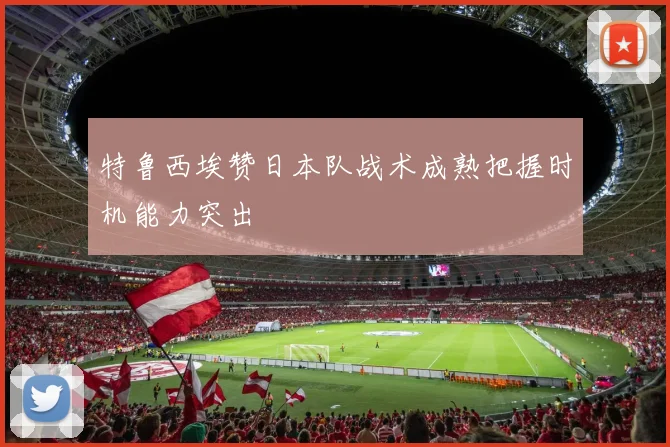 特鲁西埃赞日本队战术成熟把握时机能力突出