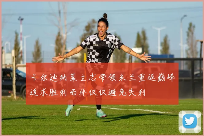 卡尔迪纳莱立志带领米兰重返巅峰追求胜利而非仅仅避免失利