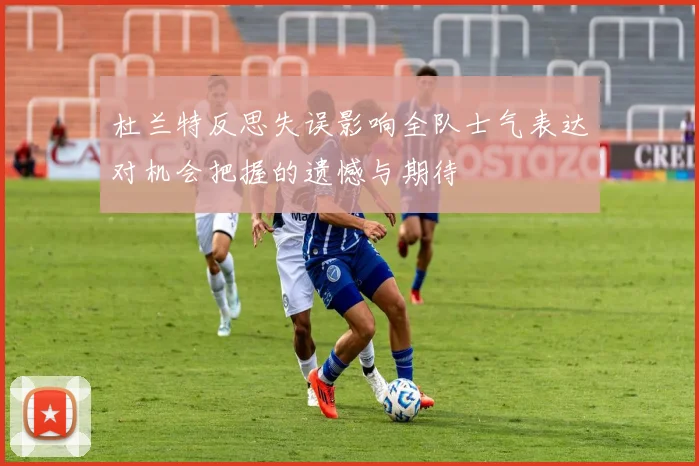 杜兰特反思失误影响全队士气表达对机会把握的遗憾与期待