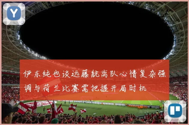 伊东纯也谈远藤航离队心情复杂强调与荷兰比赛需把握开局时机