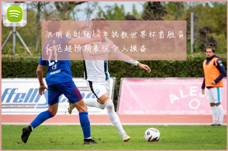 洪明甫时隔12年执教世界杯首胜黄仁范超预期表现令人振奋